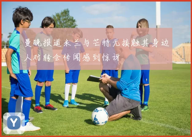 曼晚报道米兰与芒特无接触其身边人对转会传闻感到惊讶
