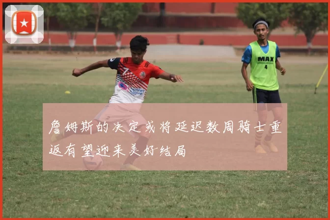 詹姆斯的决定或将延迟数周骑士重返有望迎来美好结局