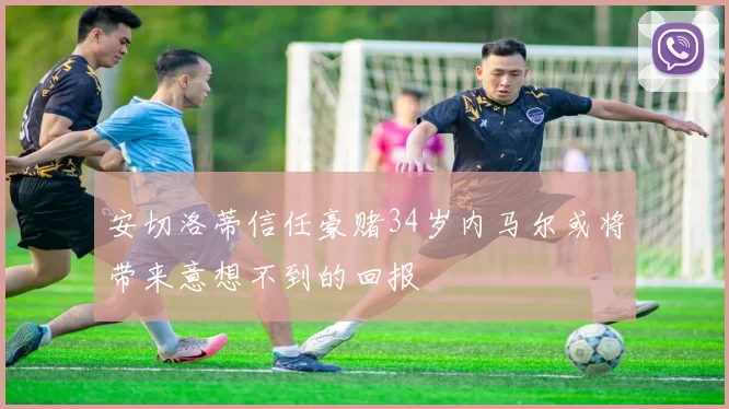 安切洛蒂信任豪赌34岁内马尔或将带来意想不到的回报
