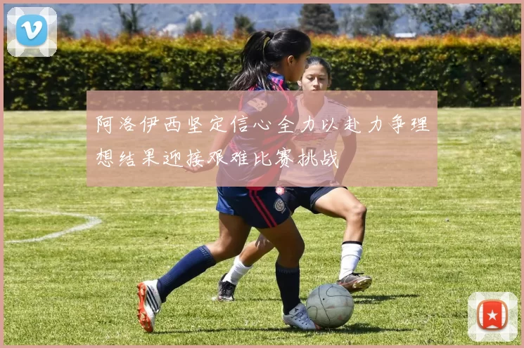 阿洛伊西坚定信心全力以赴力争理想结果迎接艰难比赛挑战