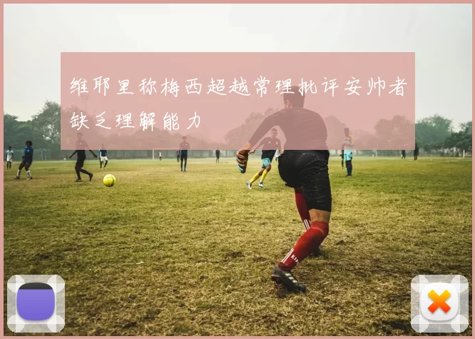 维耶里称梅西超越常理批评安帅者缺乏理解能力