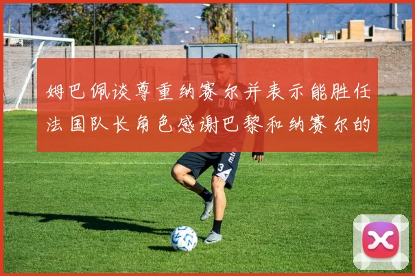 姆巴佩谈尊重纳赛尔并表示能胜任法国队长角色感谢巴黎和纳赛尔的支持