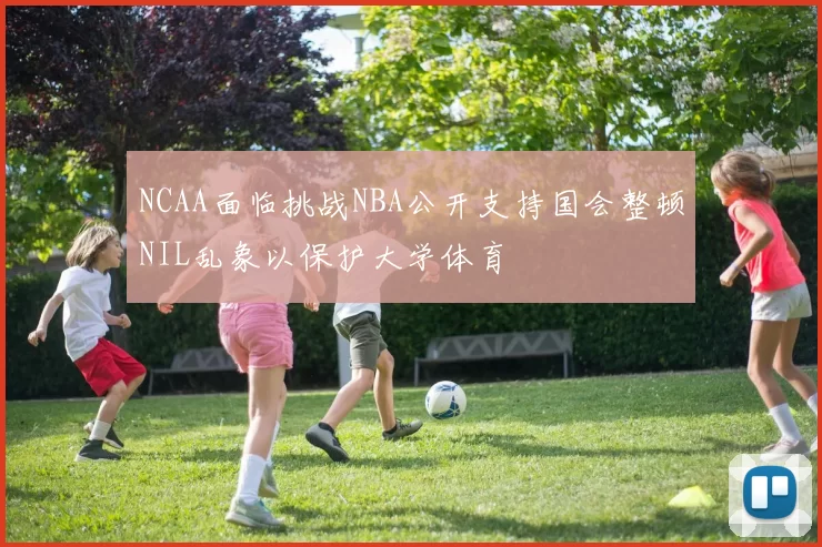 NCAA面临挑战NBA公开支持国会整顿NIL乱象以保护大学体育