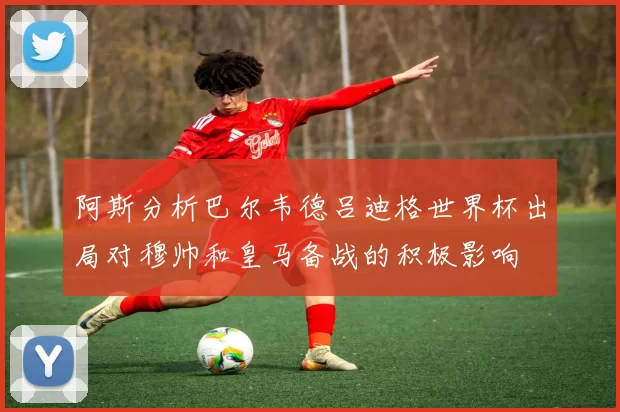 阿斯分析巴尔韦德吕迪格世界杯出局对穆帅和皇马备战的积极影响