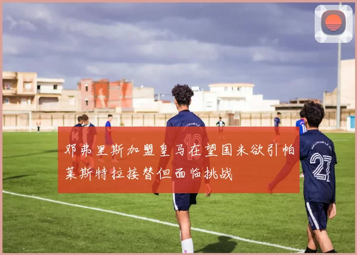 邓弗里斯加盟皇马在望国米欲引帕莱斯特拉接替但面临挑战
