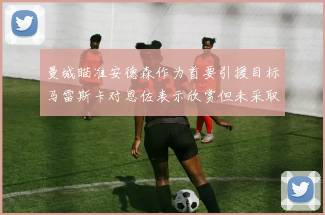曼城瞄准安德森作为首要引援目标马雷斯卡对恩佐表示欣赏但未采取行动