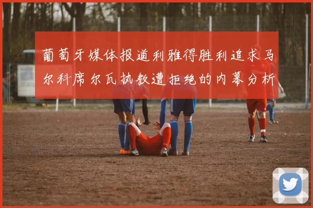 葡萄牙媒体报道利雅得胜利追求马尔科席尔瓦执教遭拒绝的内幕分析