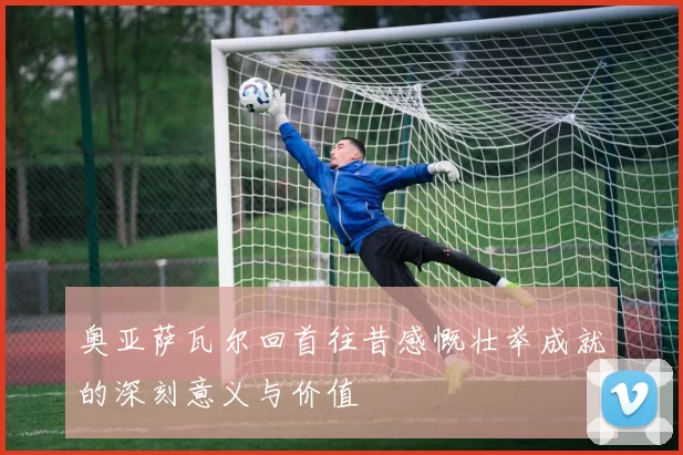 奥亚萨瓦尔回首往昔感慨壮举成就的深刻意义与价值