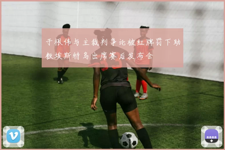 于根伟与主裁判争论被红牌罚下助教埃斯特乌出席赛后发布会