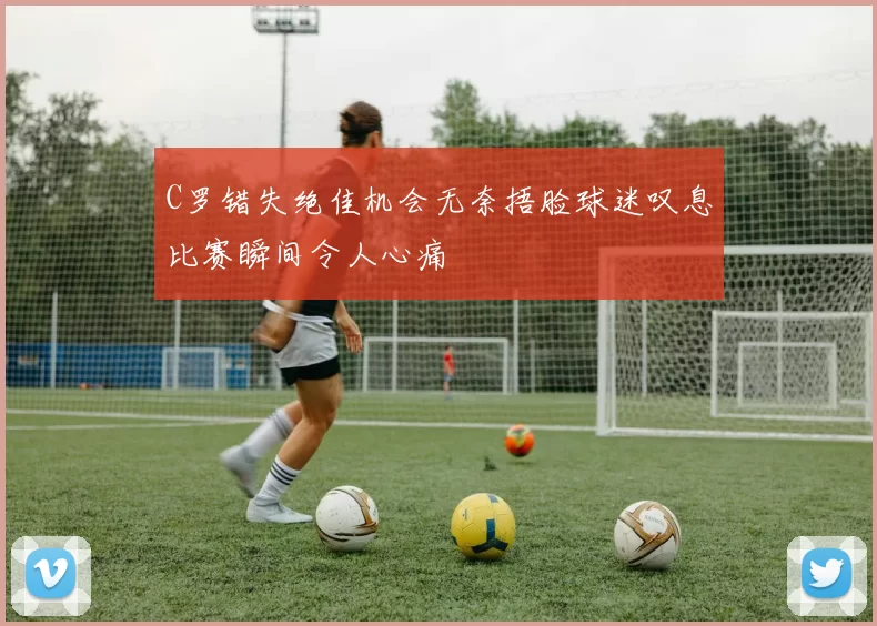 C罗错失绝佳机会无奈捂脸球迷叹息比赛瞬间令人心痛