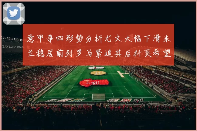 意甲争四形势分析尤文大幅下滑米兰稳居前列罗马紧追其后科莫希望渺茫