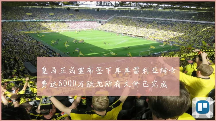 皇马正式宣布签下库库雷利亚转会费达6000万欧元所有文件已完成