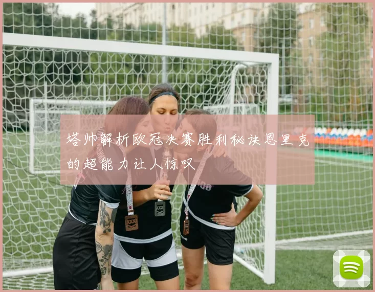 塔帅解析欧冠决赛胜利秘诀恩里克的超能力让人惊叹