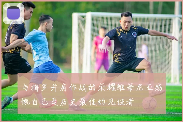 与梅罗并肩作战的荣耀维蒂尼亚感慨自己是历史最佳的见证者