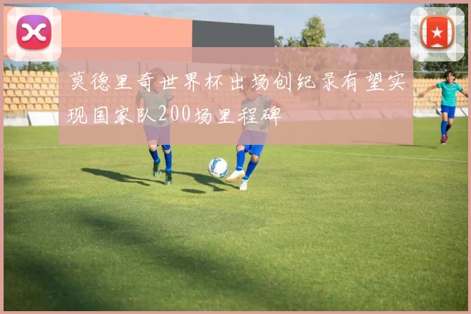莫德里奇世界杯出场创纪录有望实现国家队200场里程碑