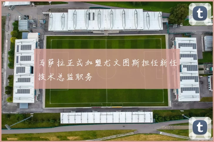 马萨拉正式加盟尤文图斯担任新任技术总监职务