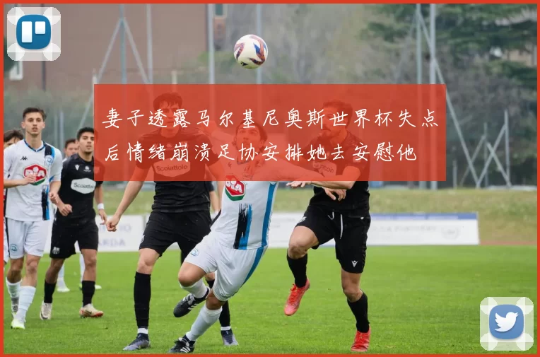 妻子透露马尔基尼奥斯世界杯失点后情绪崩溃足协安排她去安慰他