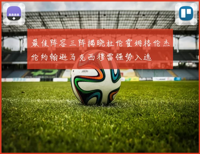 最佳阵容三阵揭晓杜伦霍姆格伦杰伦约翰逊马克西穆雷强势入选
