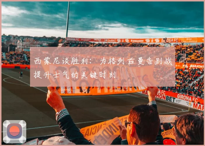 西蒙尼谈胜利：为格列兹曼告别战提升士气的关键时刻