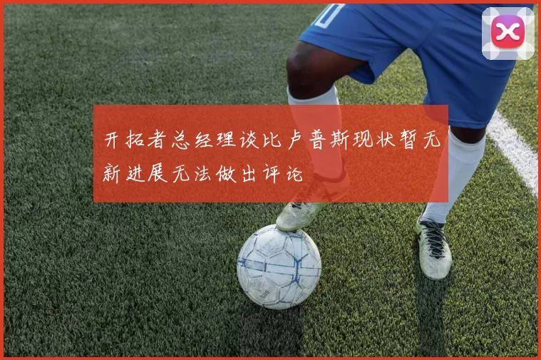 开拓者总经理谈比卢普斯现状暂无新进展无法做出评论