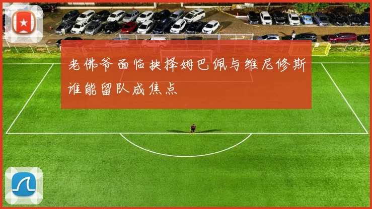 老佛爷面临抉择姆巴佩与维尼修斯谁能留队成焦点